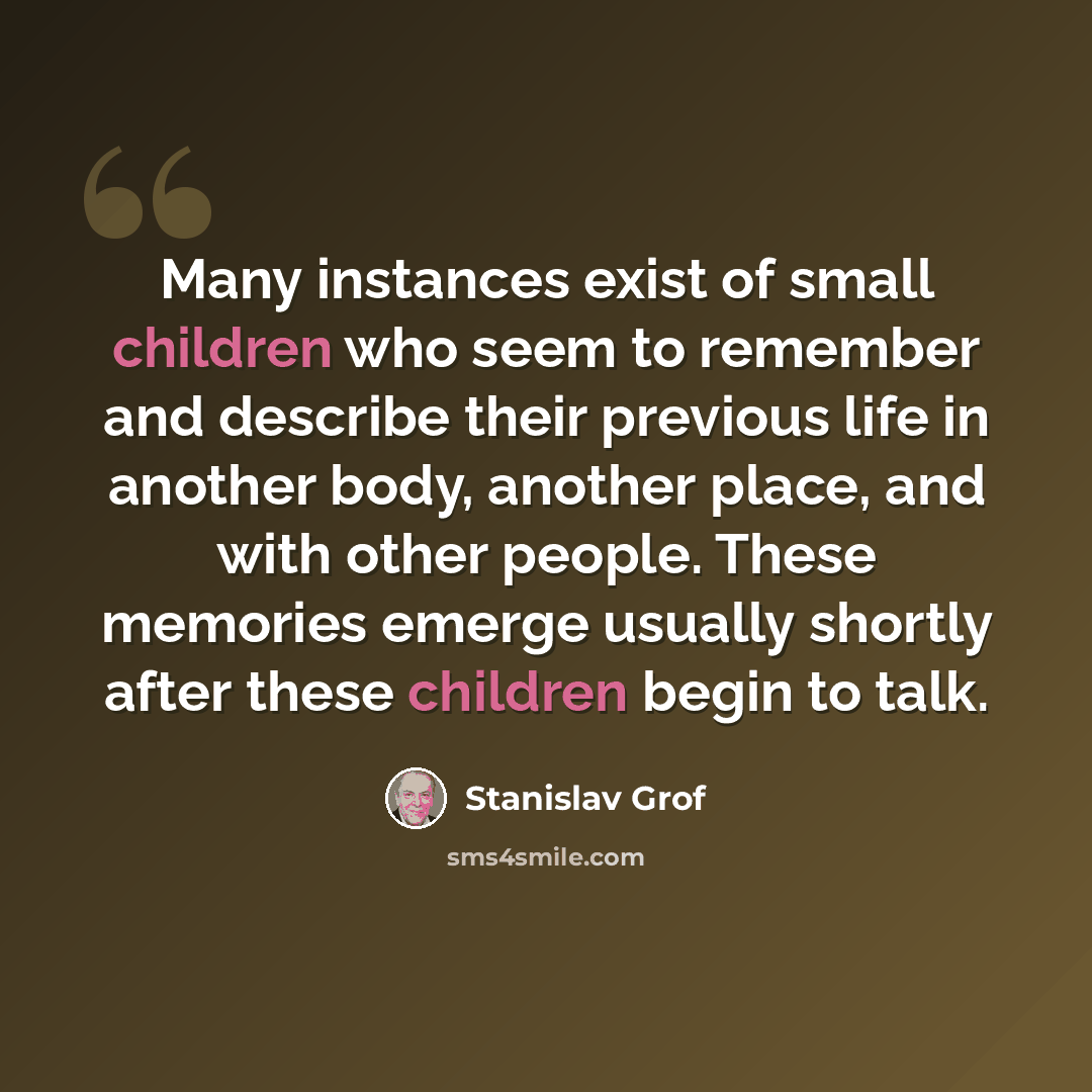 “Many instances exist of small children who seem to remember and describe their previous life in another body, another place, and with other people. These memories emerge usually shortly after these children begin to talk.” quote by Stanislav Grof