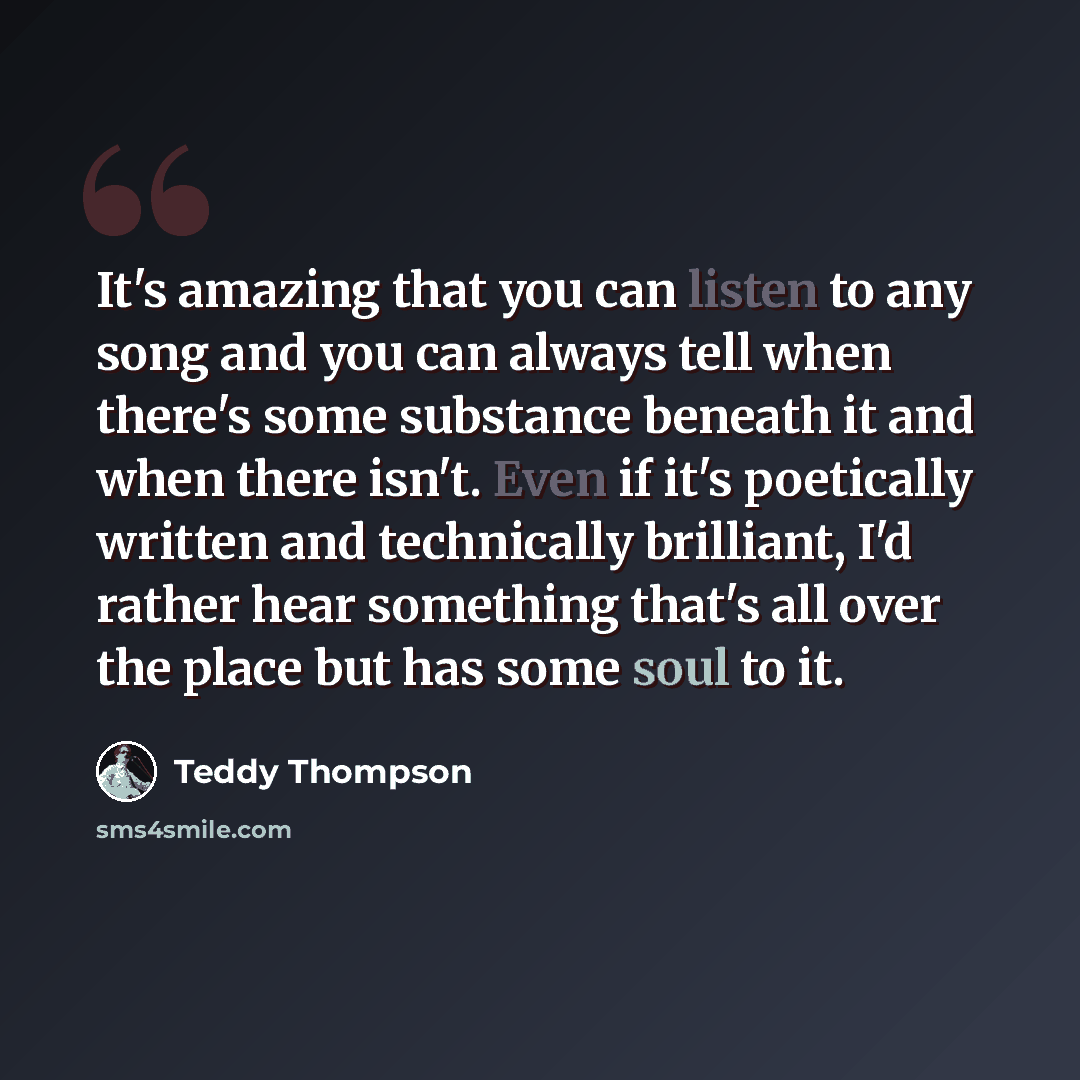 “It's amazing that you can listen to any song and you can always tell when there's some substance beneath it and when there isn't. Even if it's poetically written and technically brilliant, I'd rather hear something that's all over the place but has some soul to it.” quote by Teddy Thompson