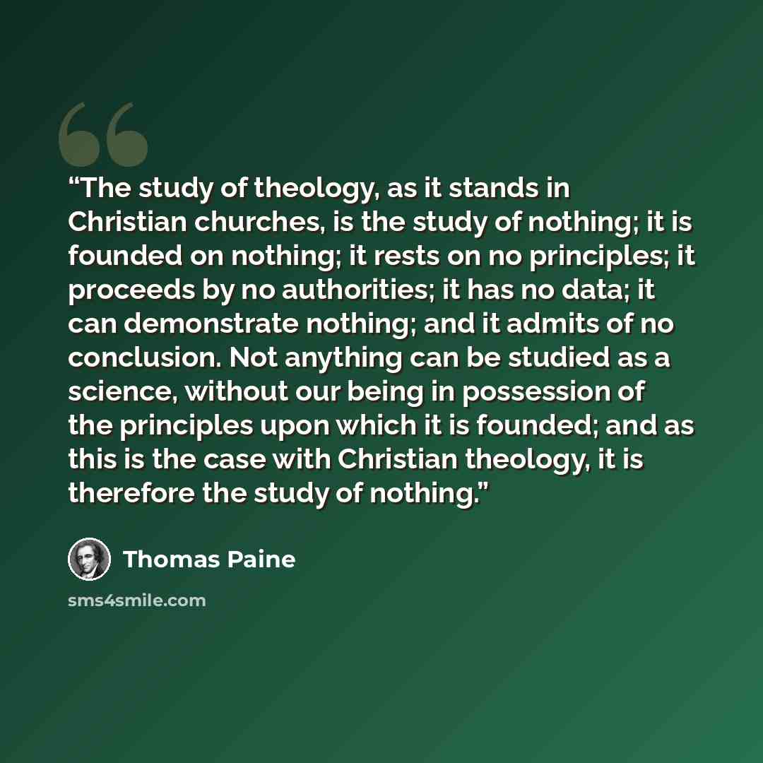 “The study of theology, as it stands in Christian churches, is the study of nothing; it is founded on nothing; it rests on no principles; it proceeds by no authorities; it has no data; it can demonstrate nothing; and it admits of no conclusion. Not anything can be studied as a science, without our…” quote by Thomas Paine