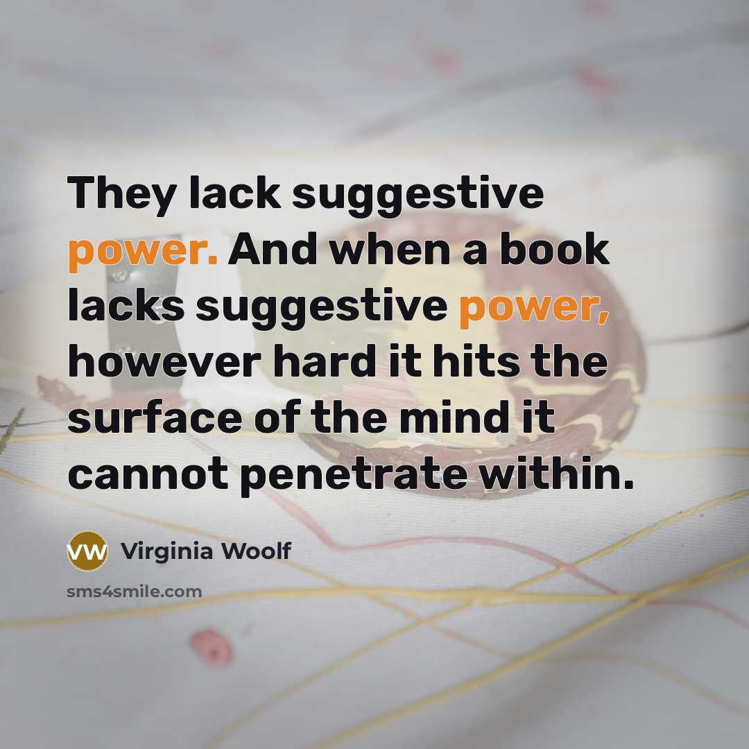 “They lack suggestive power. And when a book lacks suggestive power, however hard it hits the surface of the mind it cannot penetrate within.” quote by Virginia Woolf