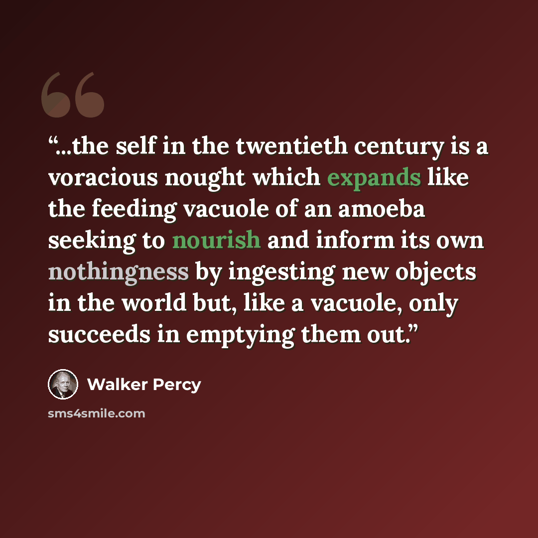 “...the self in the twentieth century is a voracious nought which expands like the feeding vacuole of an amoeba seeking to nourish and inform its own nothingness by ingesting new objects in the world but, like a vacuole, only succeeds in emptying them out.” quote by Walker Percy