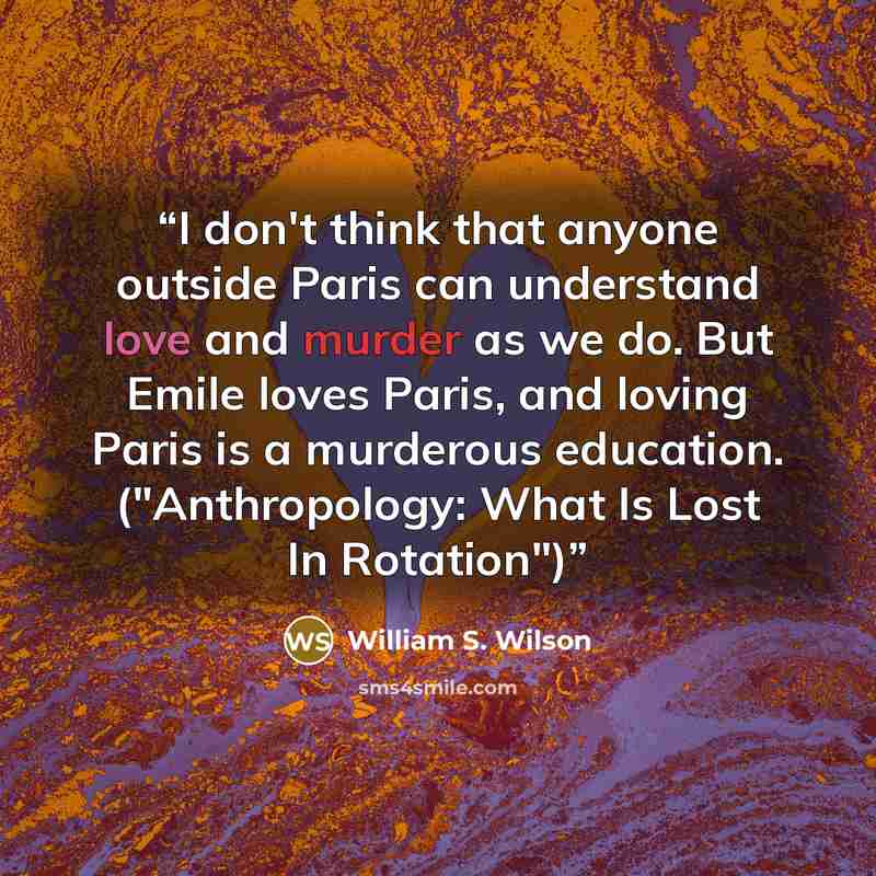 “I don't think that anyone outside Paris can understand love and murder as we do. But Emile loves Paris, and loving Paris is a murderous education. ("Anthropology: What Is Lost In Rotation")” quote by William S. Wilson