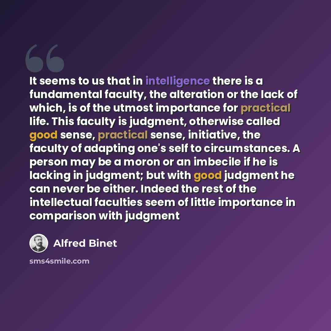 “It seems to us that in intelligence there is a fundamental faculty, the alteration or the lack of which, is of the utmost importance for practical life. This faculty is judgment, otherwise called good sense, practical sense, initiative, the faculty of adapting one's self to circumstances. A person…” quote by Alfred Binet