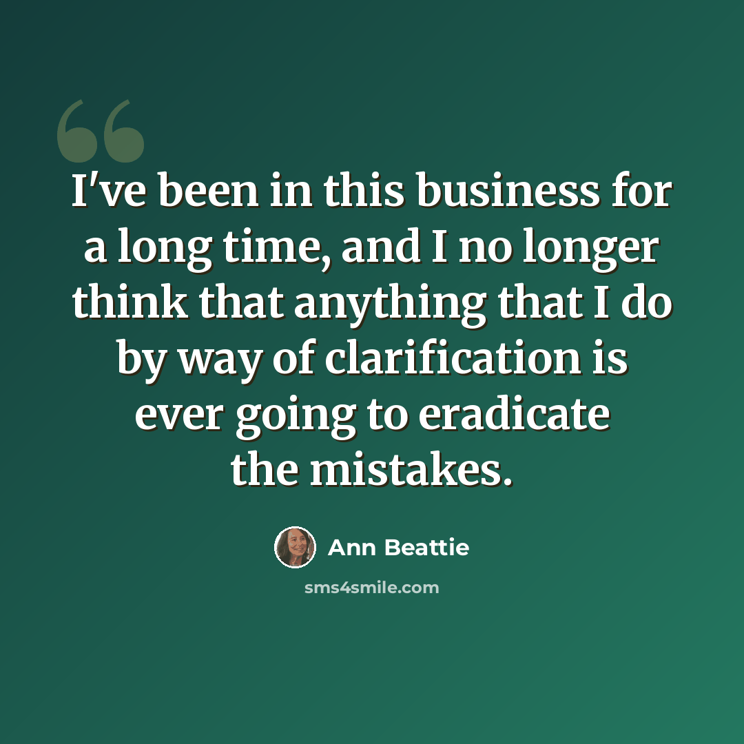 “I've been in this business for a long time, and I no longer think that anything that I do by way of clarification is ever going to eradicate the mistakes.” quote by Ann Beattie