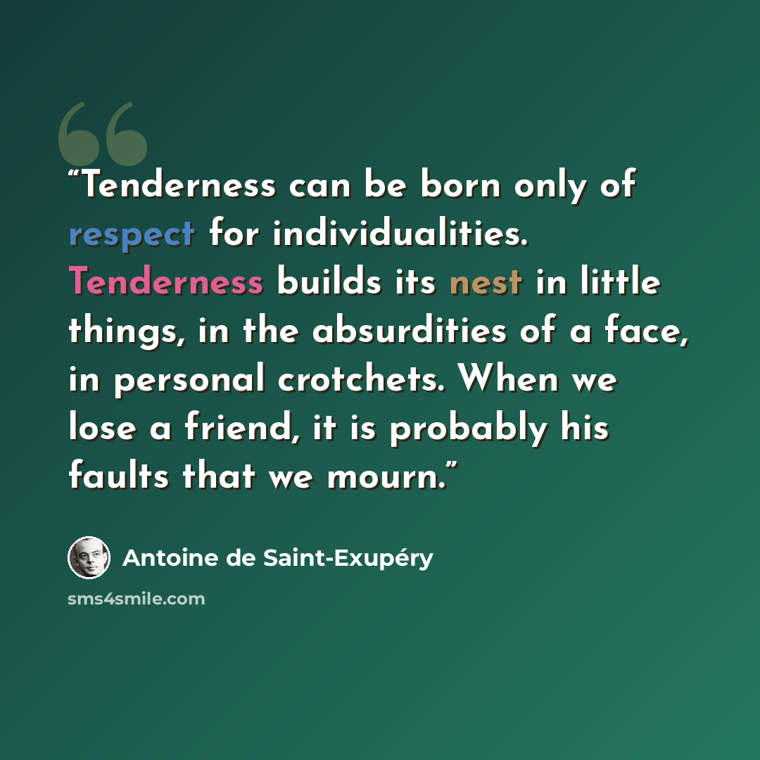 “Tenderness can be born only of respect for individualities. Tenderness builds its nest in little things, in the absurdities of a face, in personal crotchets. When we lose a friend, it is probably his faults that we mourn.” quote by Antoine de Saint-Exupéry