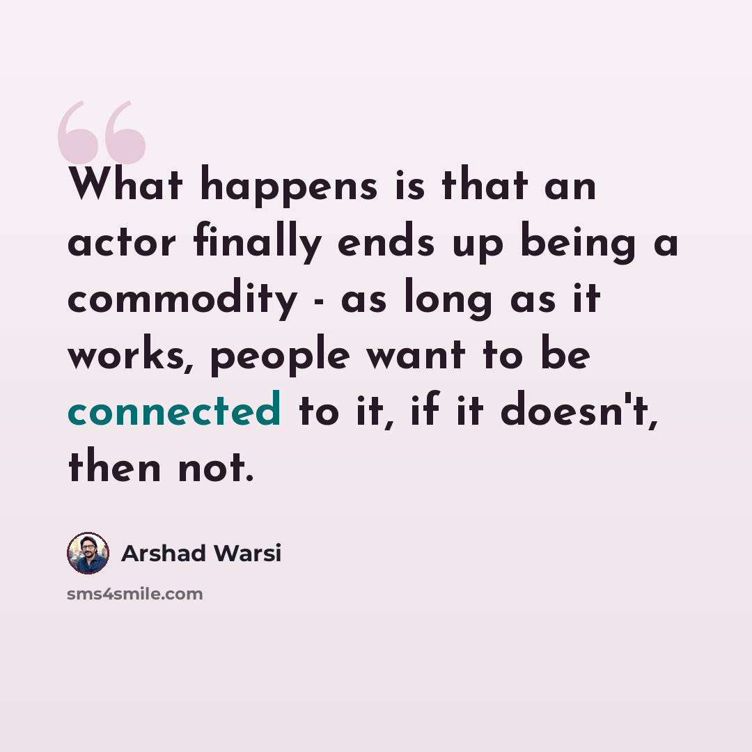 “What happens is that an actor finally ends up being a commodity - as long as it works, people want to be connected to it, if it doesn't, then not.” quote by Arshad Warsi