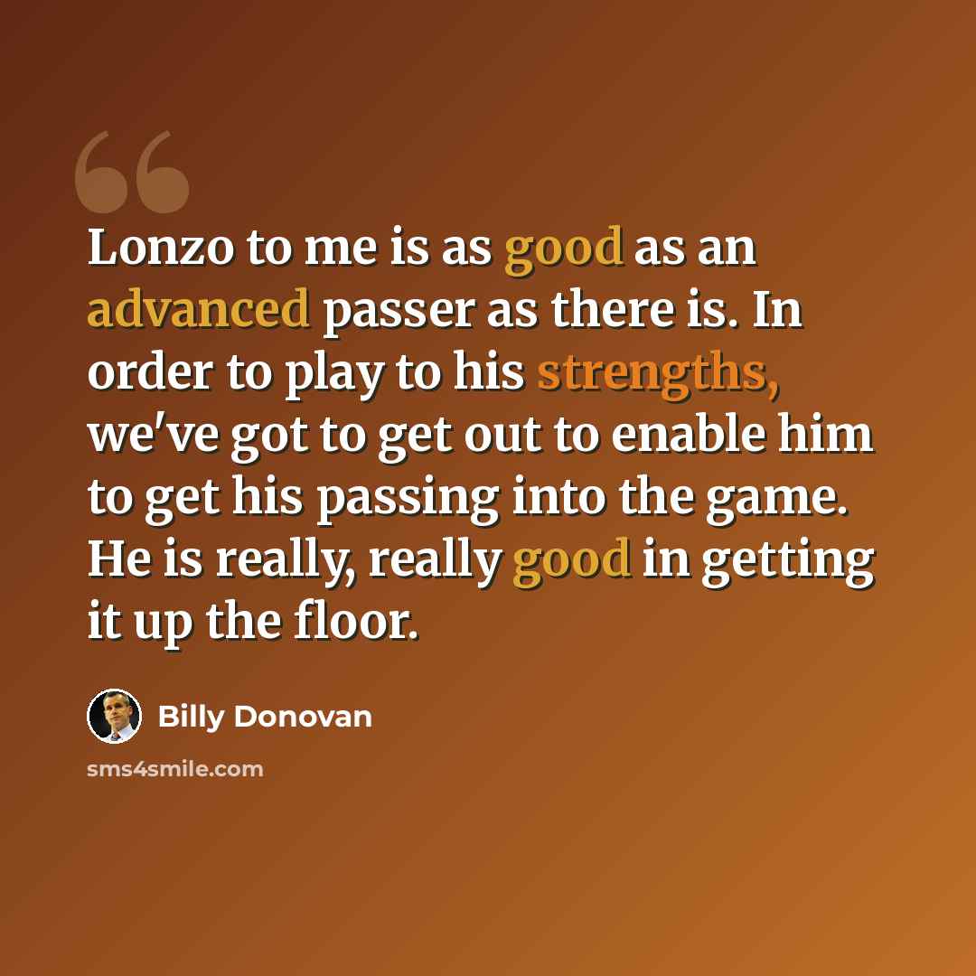 “Lonzo to me is as good as an advanced passer as there is. In order to play to his strengths, we've got to get out to enable him to get his passing into the game. He is really, really good in getting it up the floor.” quote by Billy Donovan