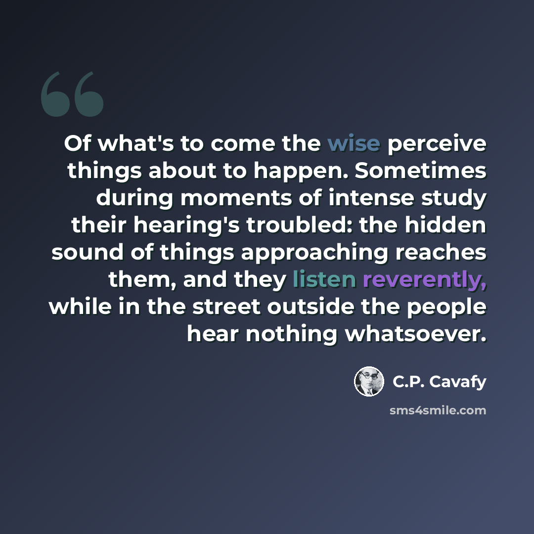 “Of what's to come the wise perceive things about to happen. Sometimes during moments of intense study their hearing's troubled: the hidden sound of things approaching reaches them, and they listen reverently, while in the street outside the people hear nothing whatsoever.” quote by C.P. Cavafy
