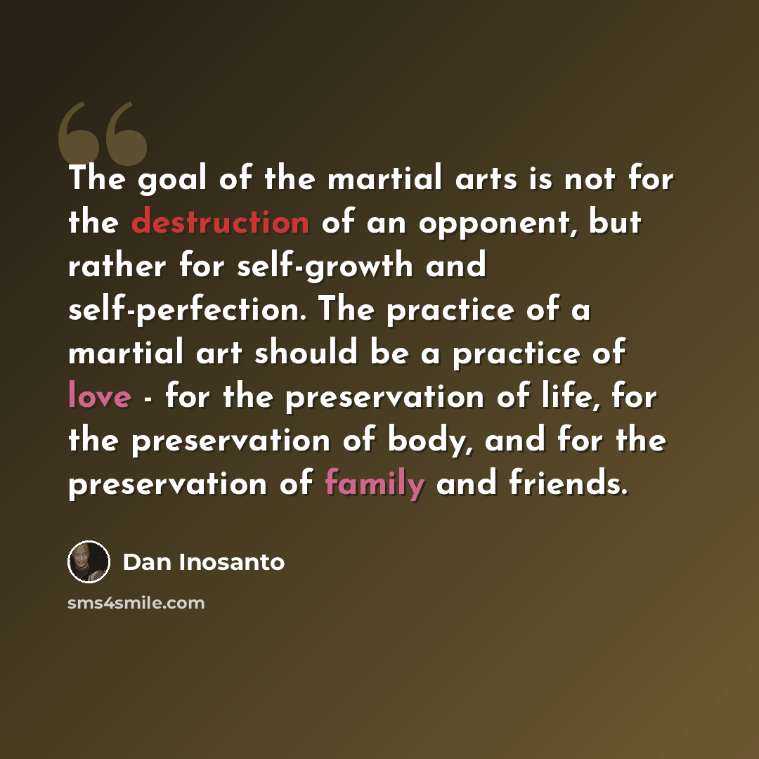 “The goal of the martial arts is not for the destruction of an opponent, but rather for self-growth and self-perfection. The practice of a martial art should be a practice of love - for the preservation of life, for the preservation of body, and for the preservation of family and friends.” quote by Dan Inosanto