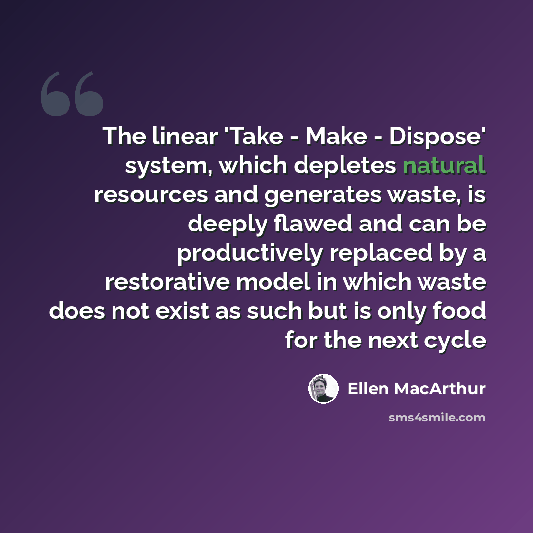“The linear 'Take - Make - Dispose' system, which depletes natural resources and generates waste, is deeply flawed and can be productively replaced by a restorative model in which waste does not exist as such but is only food for the next cycle” quote by Ellen MacArthur