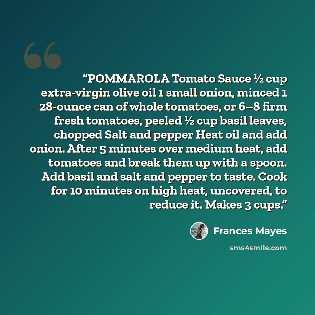 “POMMAROLA Tomato Sauce ½ cup extra-virgin olive oil 1 small onion, minced 1 28-ounce can of whole tomatoes, or 6–8 firm fresh tomatoes, peeled ½ cup basil leaves, chopped Salt and pepper Heat oil and add onion. After 5 minutes over medium heat, add tomatoes and break them up with a spoon. Add…” quote by Frances Mayes