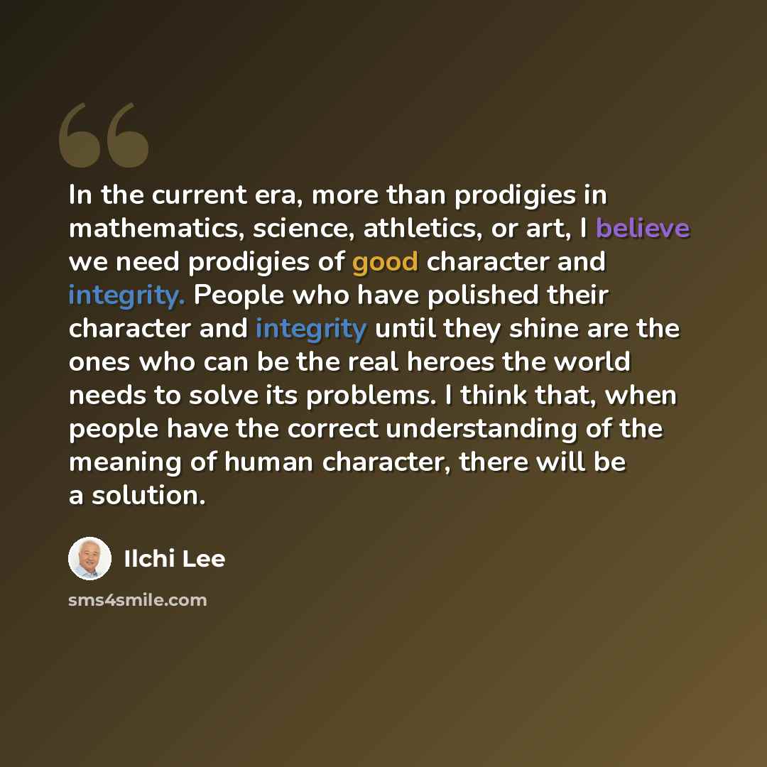 “In the current era, more than prodigies in mathematics, science, athletics, or art, I believe we need prodigies of good character and integrity. People who have polished their character and integrity until they shine are the ones who can be the real heroes the world needs to solve its problems. I…” quote by Ilchi Lee