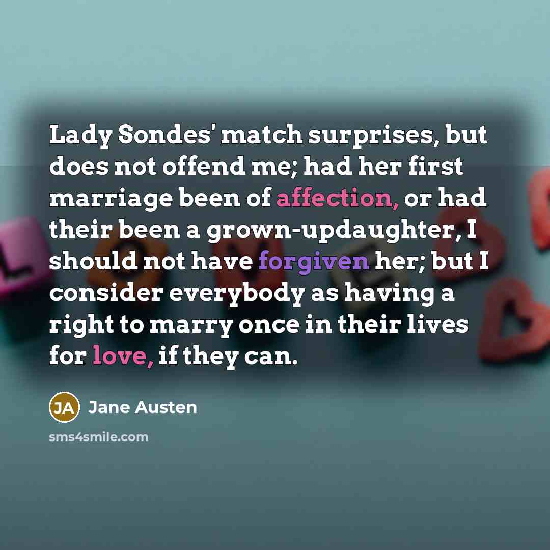 “Lady Sondes' match surprises, but does not offend me; had her first marriage been of affection, or had their been a grown-updaughter, I should not have forgiven her; but I consider everybody as having a right to marry once in their lives for love, if they can.” quote by Jane Austen