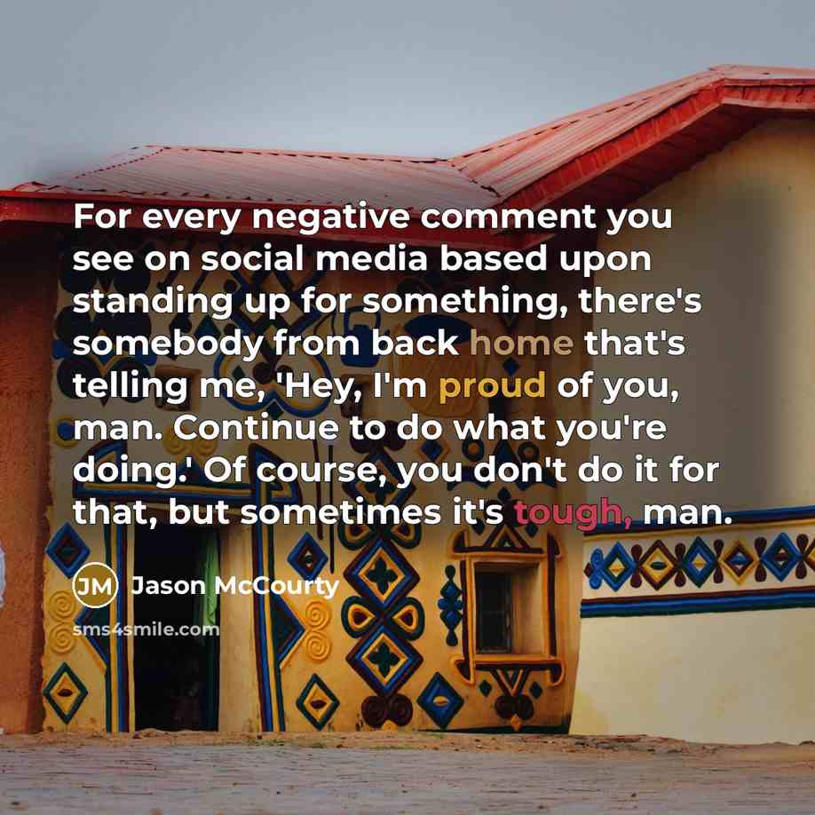 “For every negative comment you see on social media based upon standing up for something, there's somebody from back home that's telling me, 'Hey, I'm proud of you, man. Continue to do what you're doing.' Of course, you don't do it for that, but sometimes it's tough, man.” quote by Jason McCourty