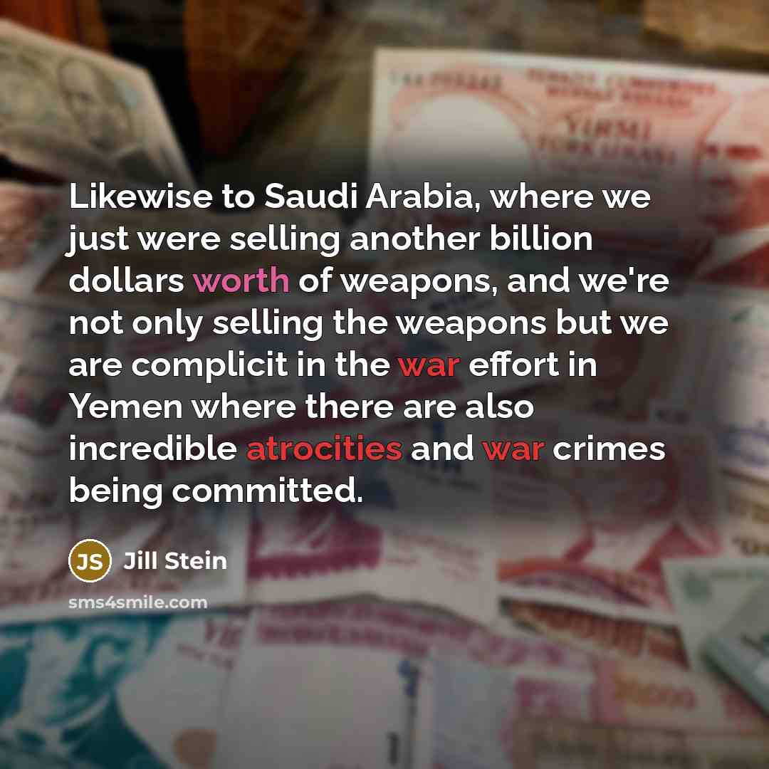 “Likewise to Saudi Arabia, where we just were selling another billion dollars worth of weapons, and we're not only selling the weapons but we are complicit in the war effort in Yemen where there are also incredible atrocities and war crimes being committed.” quote by Jill Stein