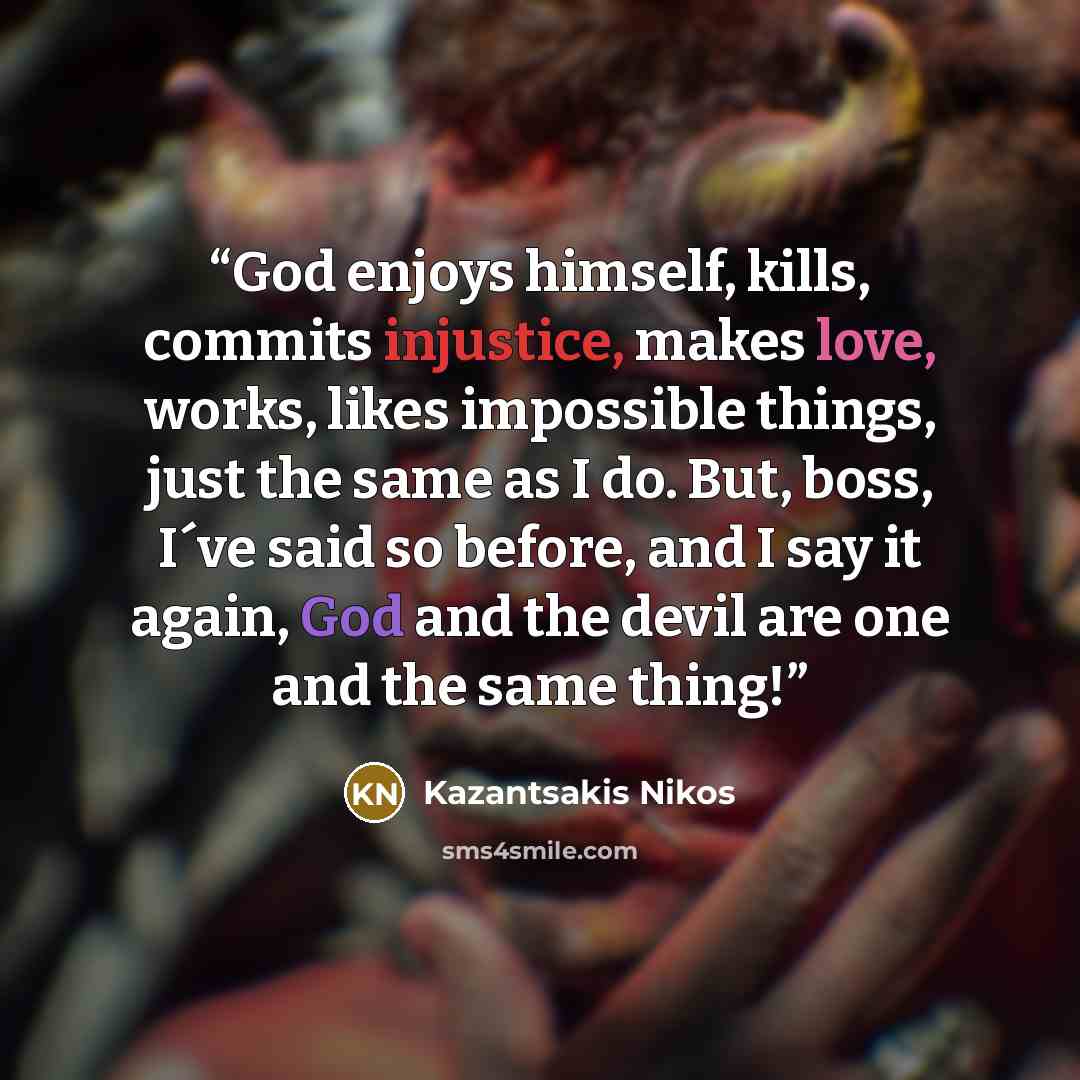 “God enjoys himself, kills, commits injustice, makes love, works, likes impossible things, just the same as I do. But, boss, I´ve said so before, and I say it again, God and the devil are one and the same thing!” quote by Kazantsakis Nikos