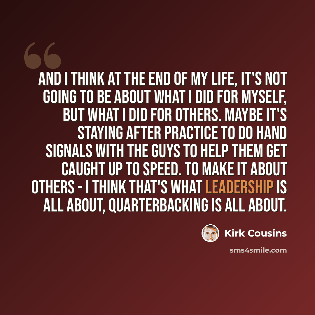 “And I think at the end of my life, it's not going to be about what I did for myself, but what I did for others. Maybe it's staying after practice to do hand signals with the guys to help them get caught up to speed. To make it about others - I think that's what leadership is all about…” quote by Kirk Cousins