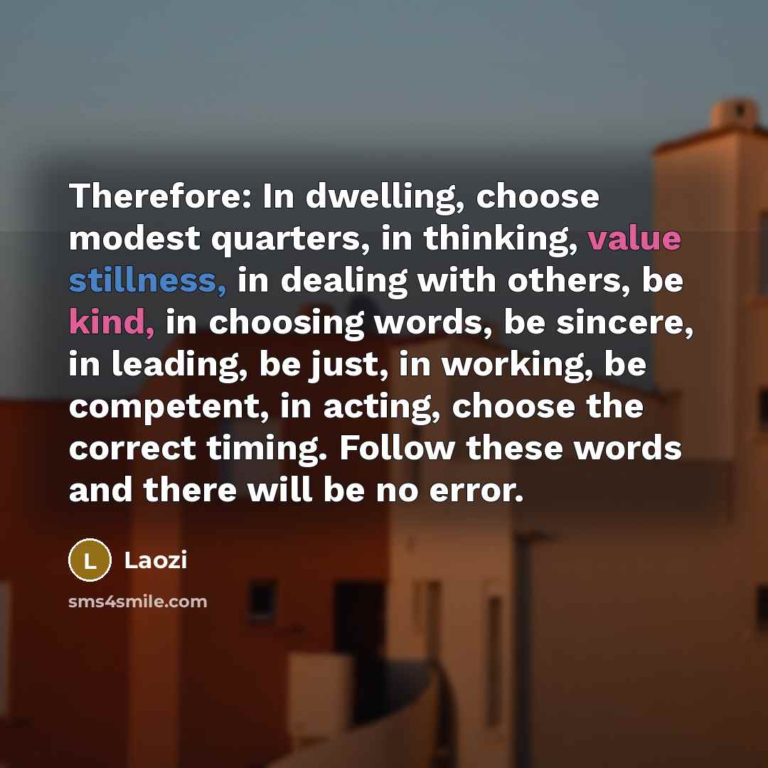 “Therefore: In dwelling, choose modest quarters, in thinking, value stillness, in dealing with others, be kind, in choosing words, be sincere, in leading, be just, in working, be competent, in acting, choose the correct timing. Follow these words and there will be no error.” quote by Laozi