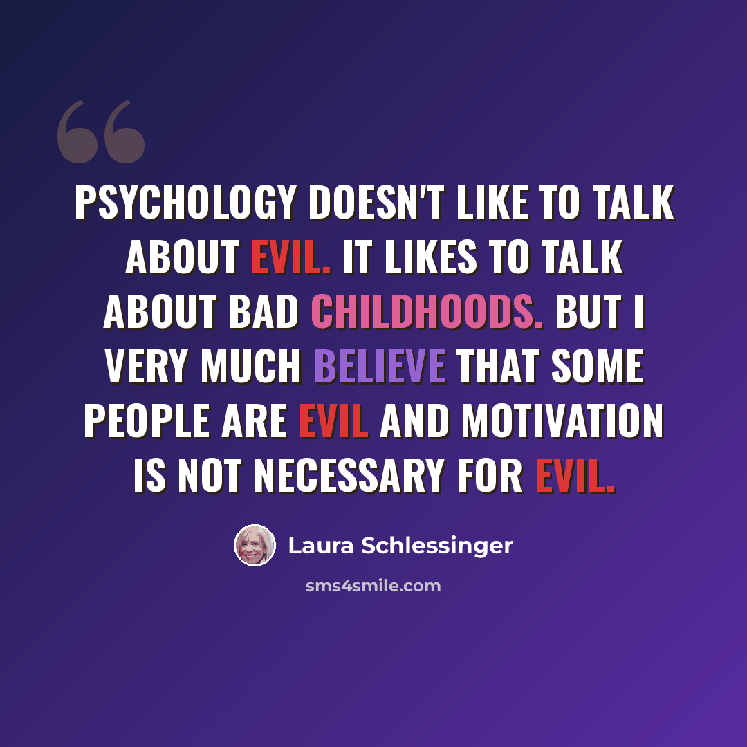 “Psychology doesn't like to talk about evil. It likes to talk about bad childhoods. But I very much believe that some people are evil and motivation is not necessary for evil.” quote by Laura Schlessinger