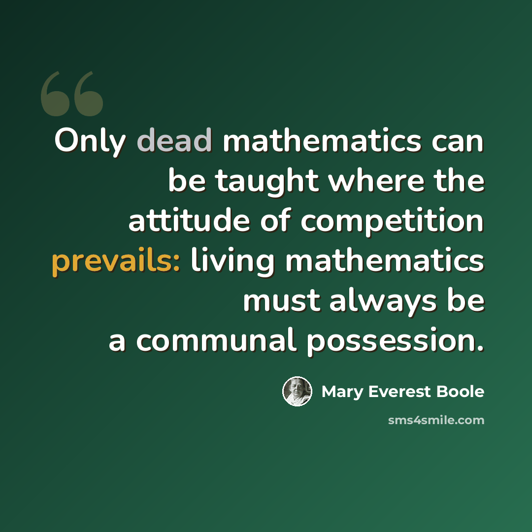 “Only dead mathematics can be taught where the attitude of competition prevails: living mathematics must always be a communal possession.” quote by Mary Everest Boole