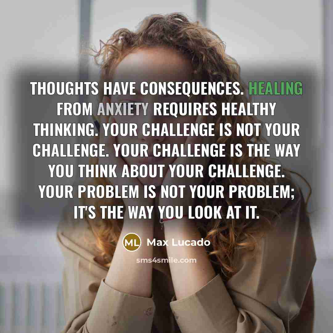 “Thoughts have consequences. Healing from anxiety requires healthy thinking. Your challenge is not your challenge. Your challenge is the way you think about your challenge. Your problem is not your problem; it's the way you look at it.” quote by Max Lucado