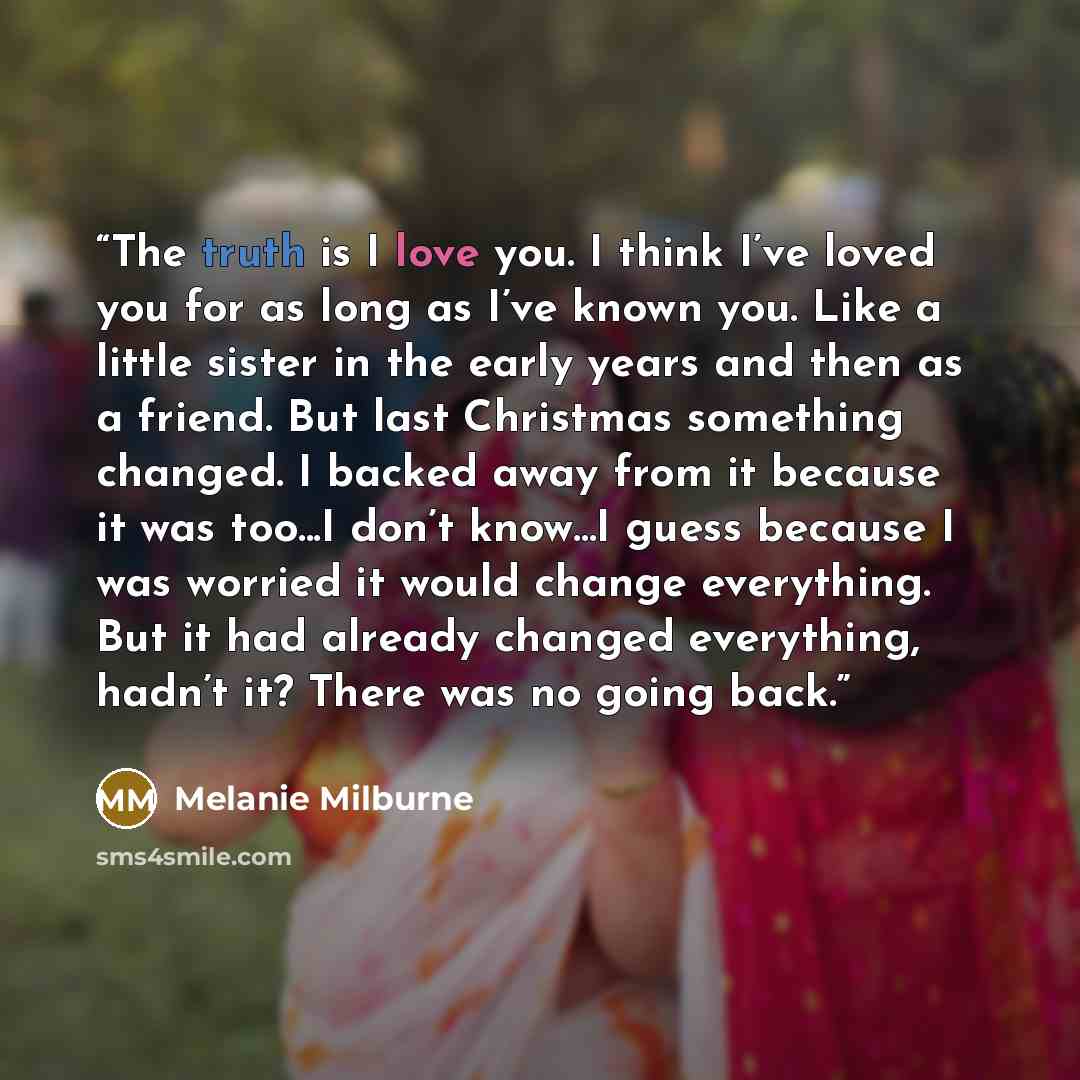 “The truth is I love you. I think I’ve loved you for as long as I’ve known you. Like a little sister in the early years and then as a friend. But last Christmas something changed. I backed away from it because it was too...I don’t know...I guess because I was worried it would change everything. But…” quote by Melanie Milburne