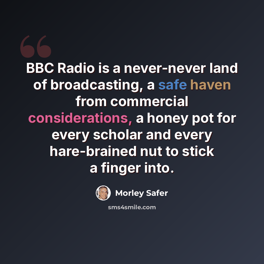 “BBC Radio is a never-never land of broadcasting, a safe haven from commercial considerations, a honey pot for every scholar and every hare-brained nut to stick a finger into.” quote by Morley Safer