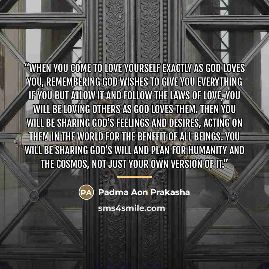 “When you come to love yourself exactly as God Loves you, remembering God wishes to give you everything if you but allow It and follow the Laws of Love, you will be loving others as God Loves them. Then you will be sharing God’s feelings and desires, acting on them in the world for the benefit of…” quote by Padma Aon Prakasha