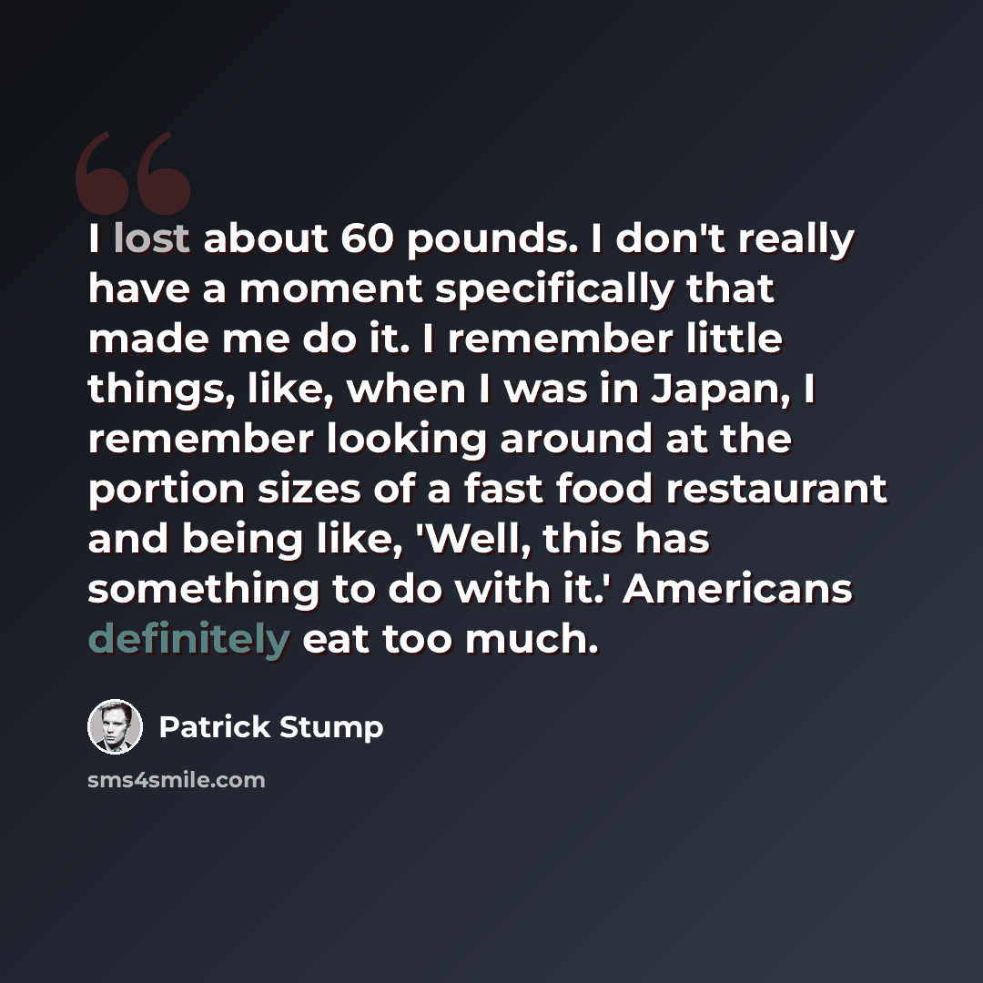“I lost about 60 pounds. I don't really have a moment specifically that made me do it. I remember little things, like, when I was in Japan, I remember looking around at the portion sizes of a fast food restaurant and being like, 'Well, this has something to do with it.' Americans definitely eat too…” quote by Patrick Stump