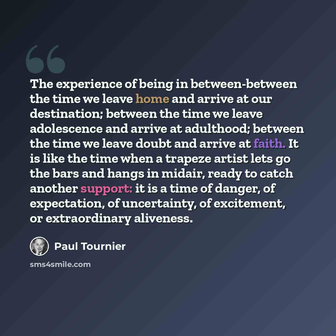 “The experience of being in between-between the time we leave home and arrive at our destination; between the time we leave adolescence and arrive at adulthood; between the time we leave doubt and arrive at faith. It is like the time when a trapeze artist lets go the bars and hangs in midair, ready…” quote by Paul Tournier