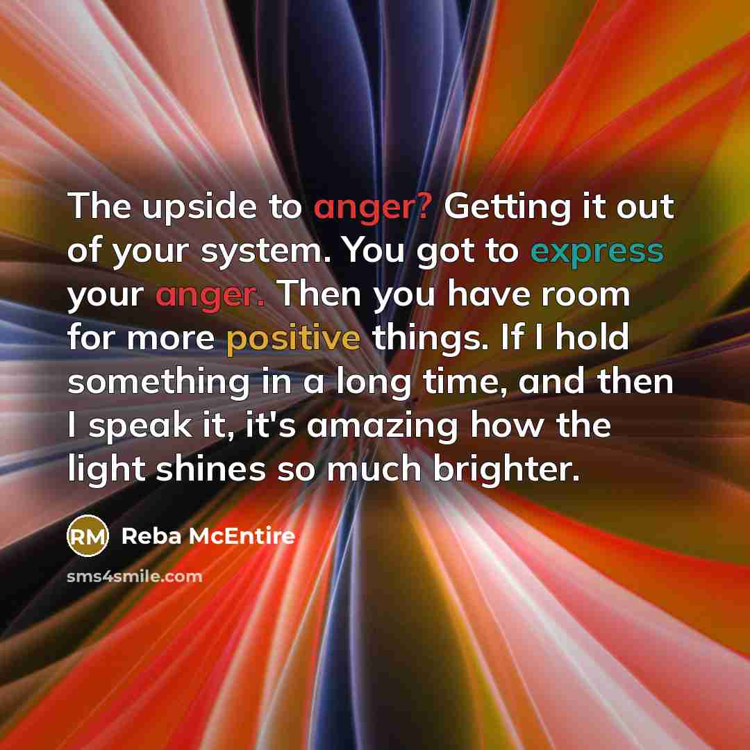 “The upside to anger? Getting it out of your system. You got to express your anger. Then you have room for more positive things. If I hold something in a long time, and then I speak it, it's amazing how the light shines so much brighter.” quote by Reba McEntire