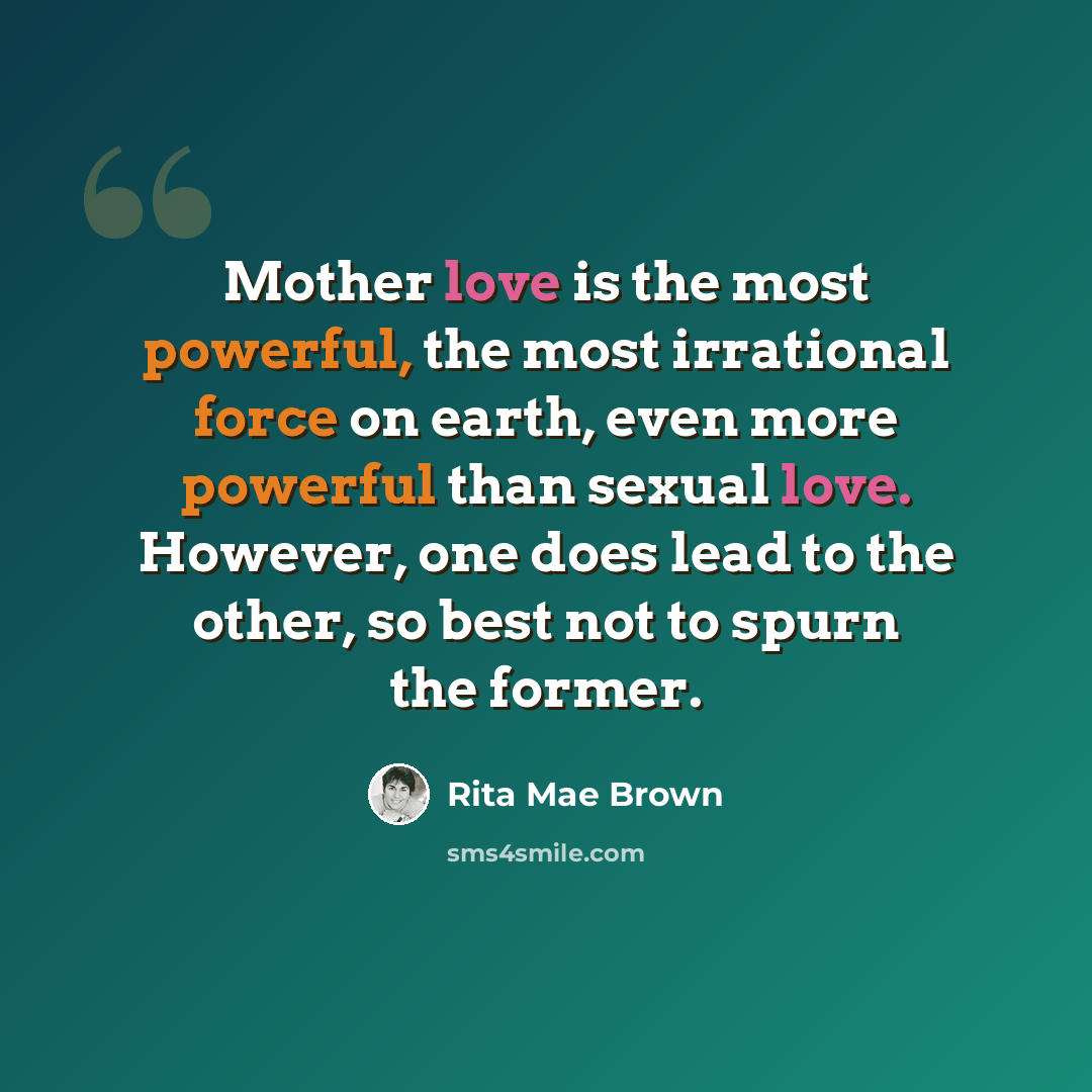“Mother love is the most powerful, the most irrational force on earth, even more powerful than sexual love. However, one does lead to the other, so best not to spurn the former.” quote by Rita Mae Brown