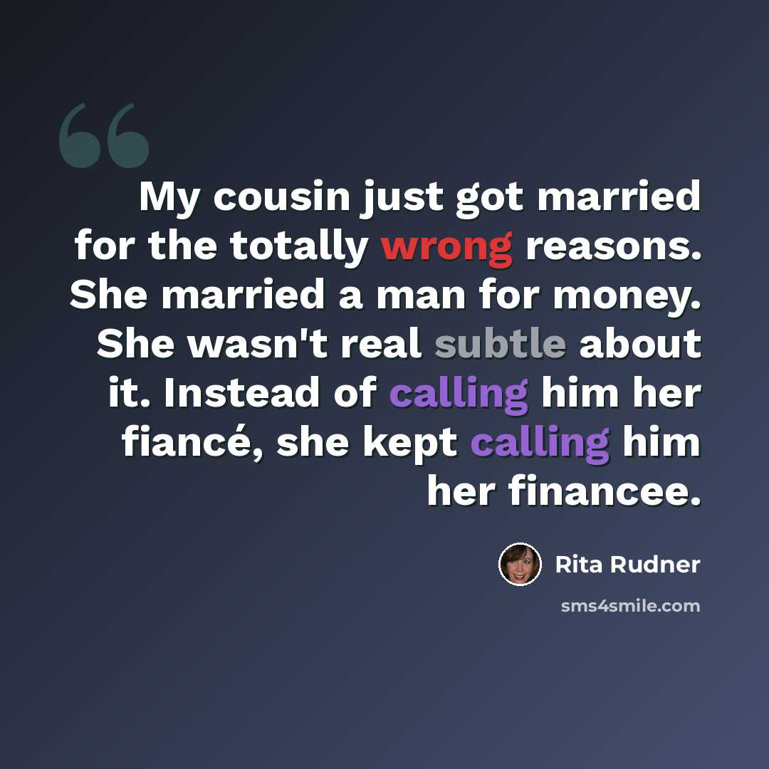 “My cousin just got married for the totally wrong reasons. She married a man for money. She wasn't real subtle about it. Instead of calling him her fiancé, she kept calling him her financee.” quote by Rita Rudner
