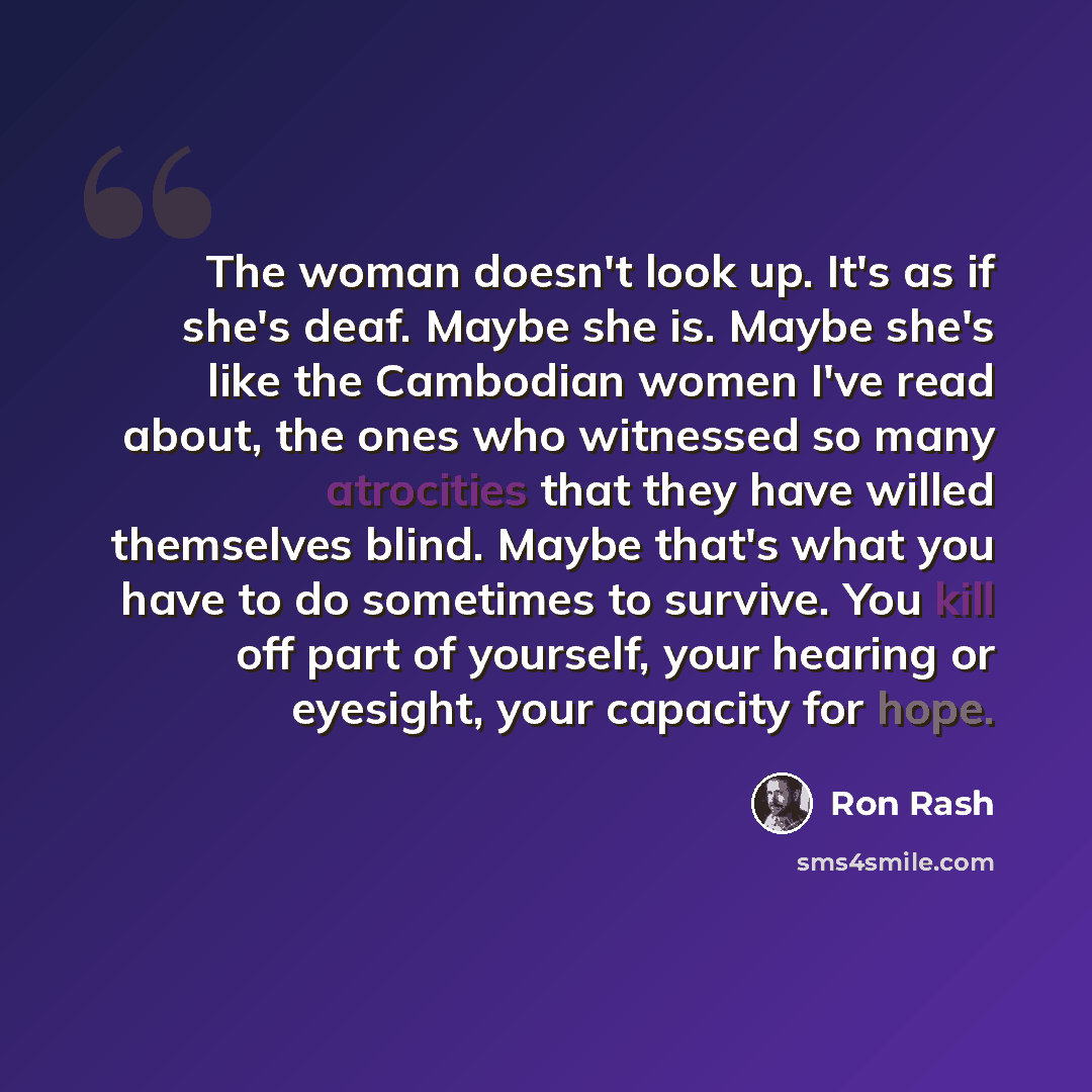 “The woman doesn't look up. It's as if she's deaf. Maybe she is. Maybe she's like the Cambodian women I've read about, the ones who witnessed so many atrocities that they have willed themselves blind. Maybe that's what you have to do sometimes to survive. You kill off part of yourself, your hearing…” quote by Ron Rash