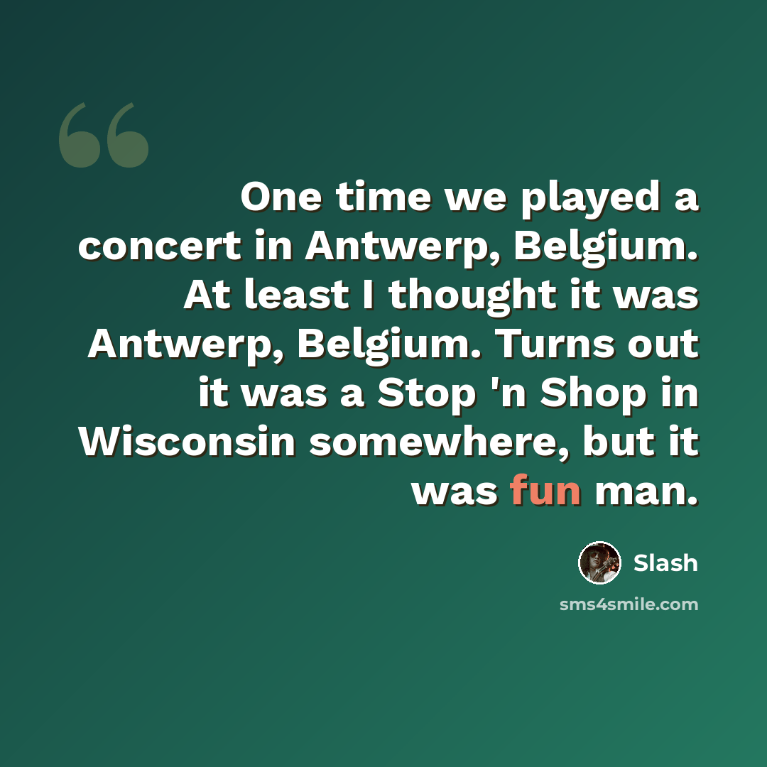 “One time we played a concert in Antwerp, Belgium. At least I thought it was Antwerp, Belgium. Turns out it was a Stop 'n Shop in Wisconsin somewhere, but it was fun man.” quote by Slash