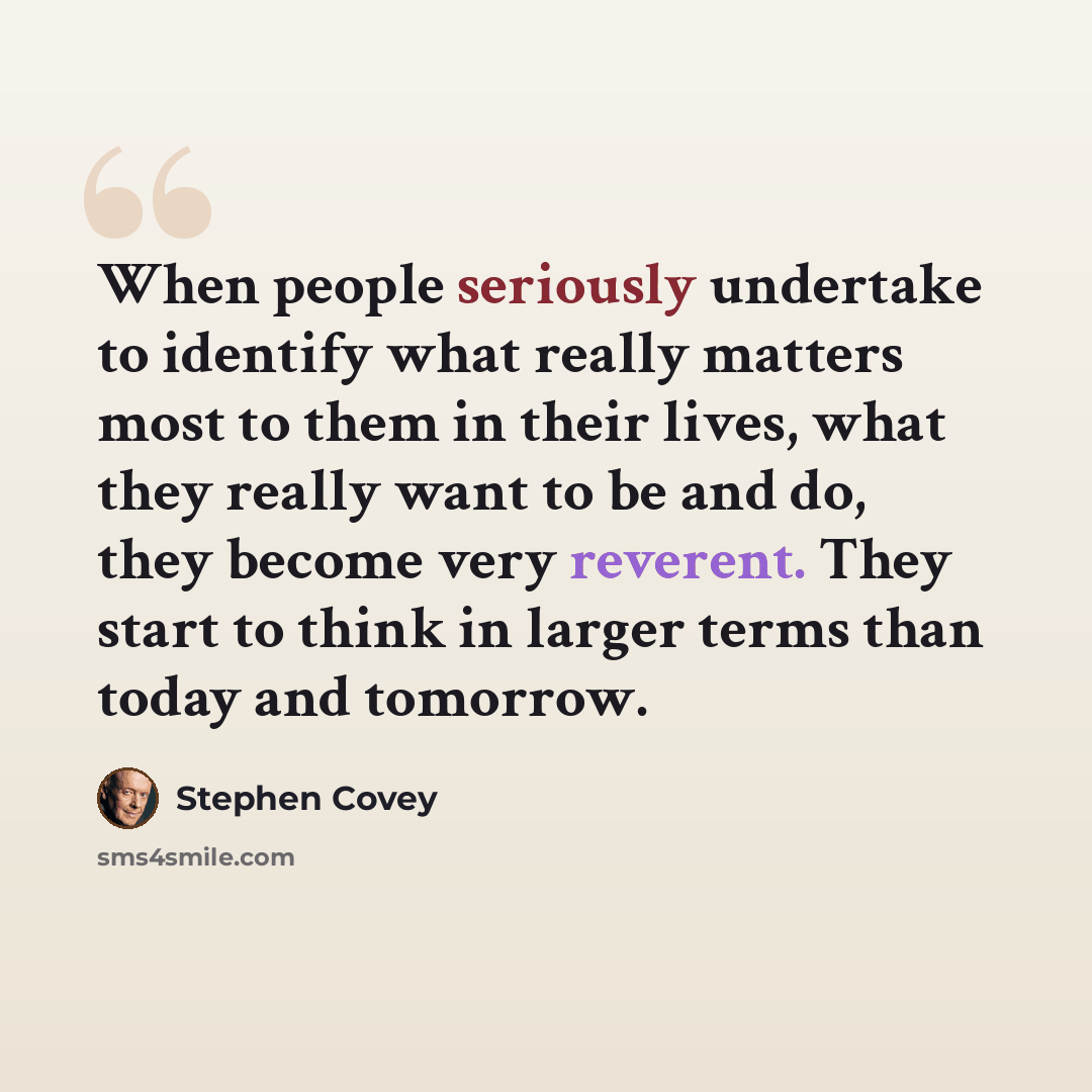 “When people seriously undertake to identify what really matters most to them in their lives, what they really want to be and do, they become very reverent. They start to think in larger terms than today and tomorrow.” quote by Stephen Covey