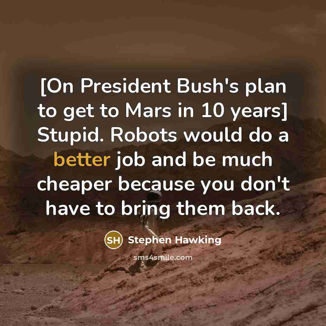 “[On President Bush's plan to get to Mars in 10 years] Stupid. Robots would do a better job and be much cheaper because you don't have to bring them back.” quote by Stephen Hawking