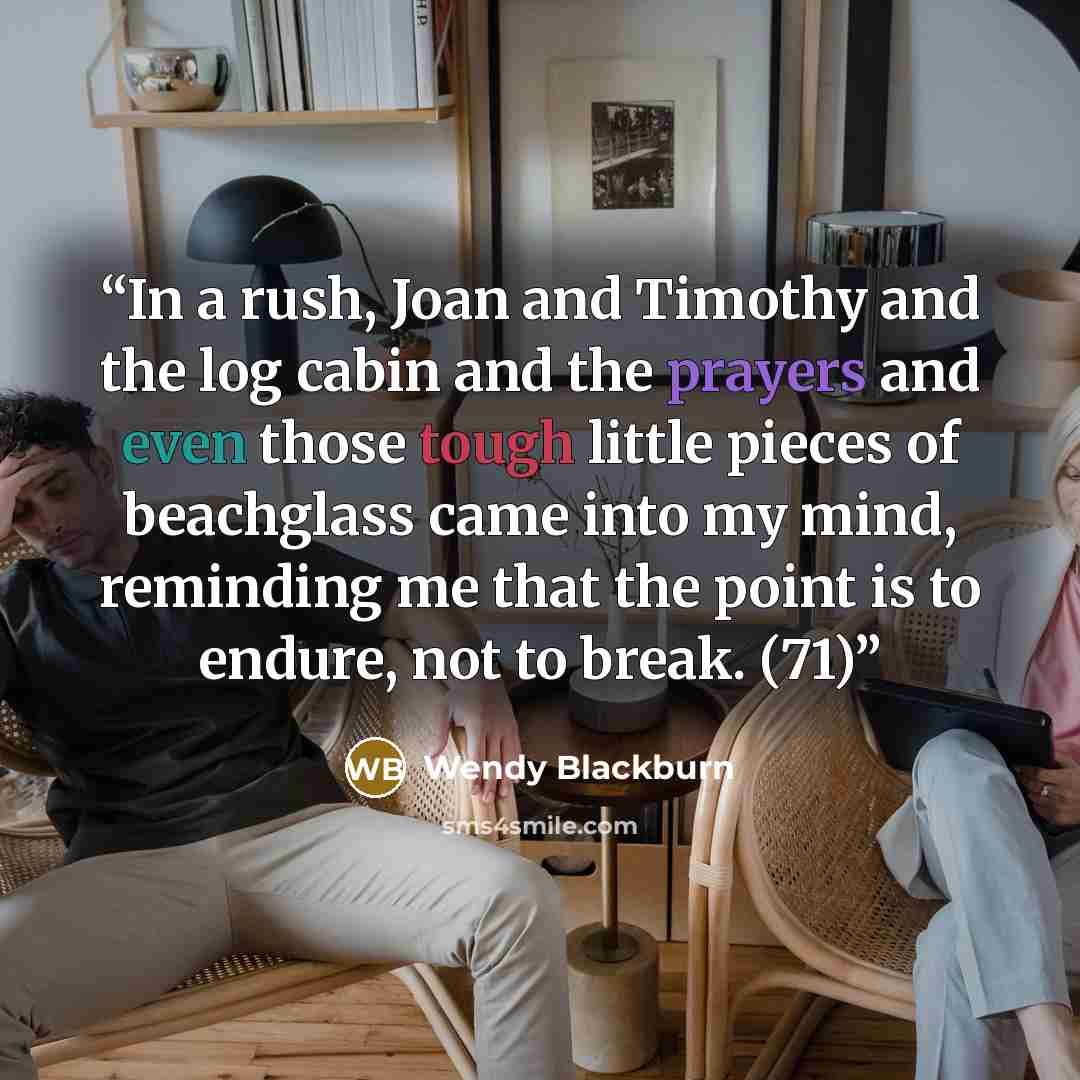 “In a rush, Joan and Timothy and the log cabin and the prayers and even those tough little pieces of beachglass came into my mind, reminding me that the point is to endure, not to break. (71)” quote by Wendy Blackburn
