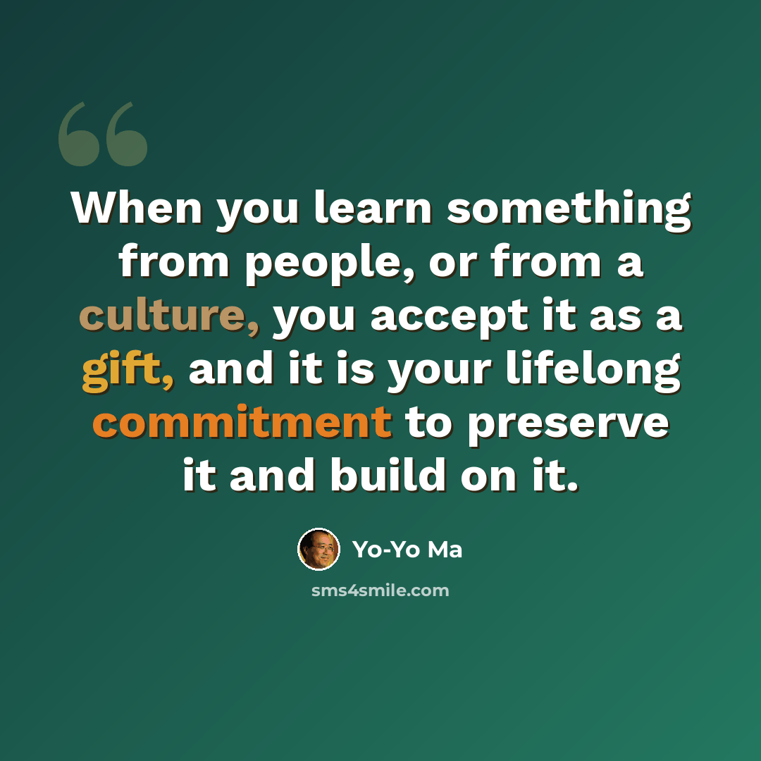 “When you learn something from people, or from a culture, you accept it as a gift, and it is your lifelong commitment to preserve it and build on it.” quote by Yo-Yo Ma