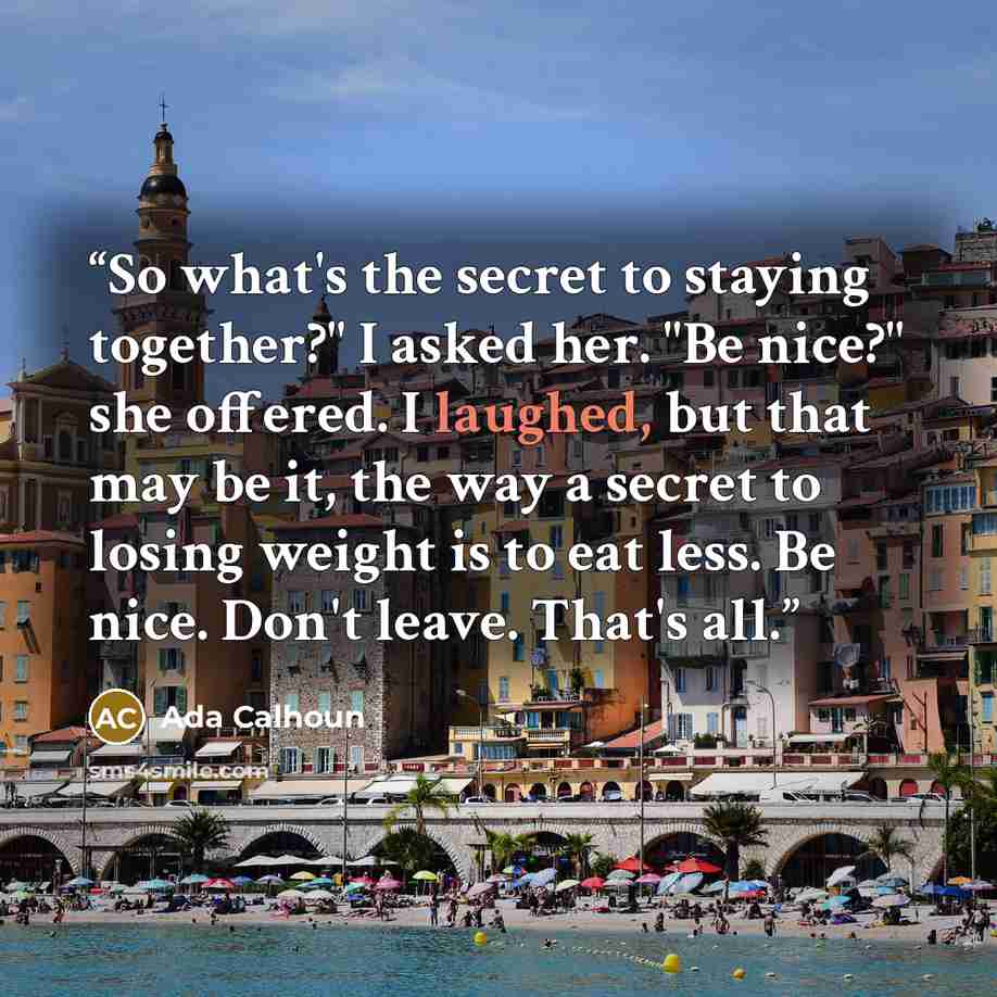“So what's the secret to staying together?" I asked her. "Be nice?" she offered. I laughed, but that may be it, the way a secret to losing weight is to eat less. Be nice. Don't leave. That's all.” quote by Ada Calhoun