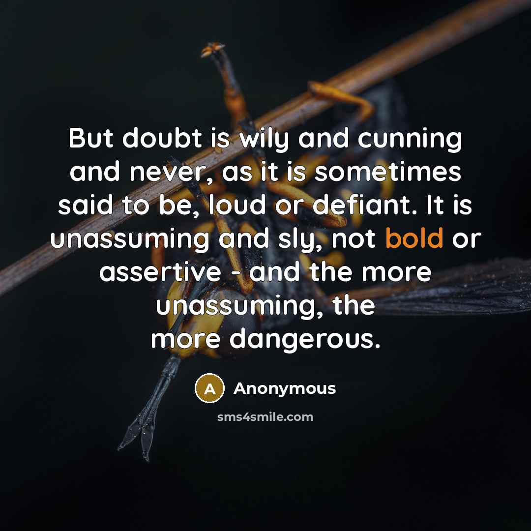 “But doubt is wily and cunning and never, as it is sometimes said to be, loud or defiant. It is unassuming and sly, not bold or assertive - and the more unassuming, the more dangerous.” quote by Anonymous