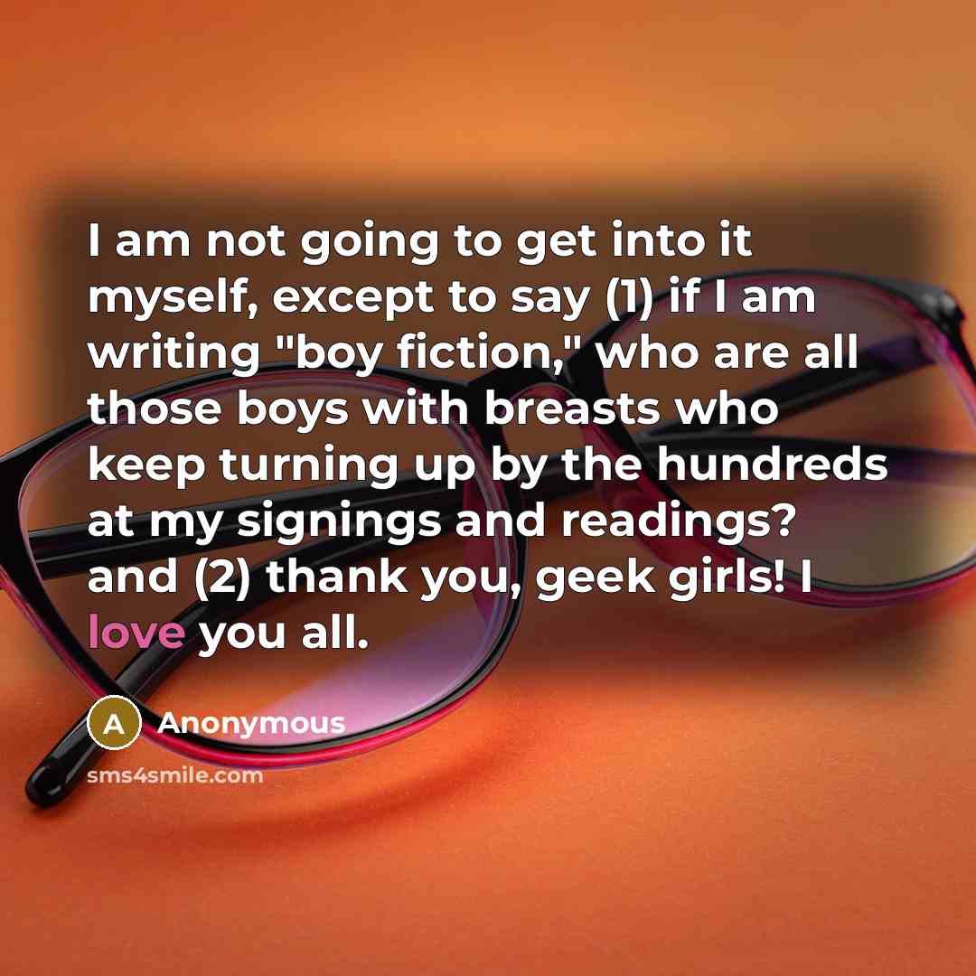 “I am not going to get into it myself, except to say (1) if I am writing "boy fiction," who are all those boys with breasts who keep turning up by the hundreds at my signings and readings? and (2) thank you, geek girls! I love you all.” quote by Anonymous