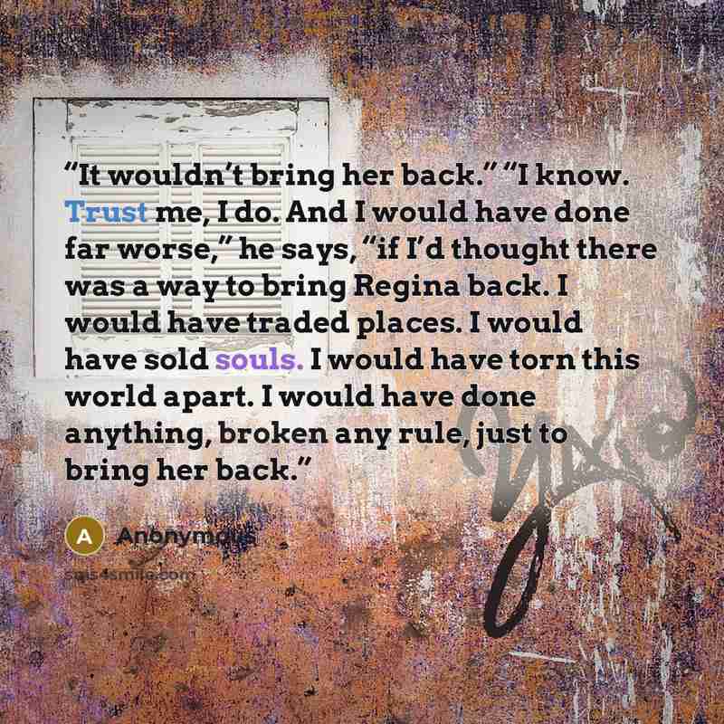 “It wouldn’t bring her back.” “I know. Trust me, I do. And I would have done far worse,” he says, “if I’d thought there was a way to bring Regina back. I would have traded places. I would have sold souls. I would have torn this world apart. I would have done anything, broken any rule, just to bring…” quote by Anonymous