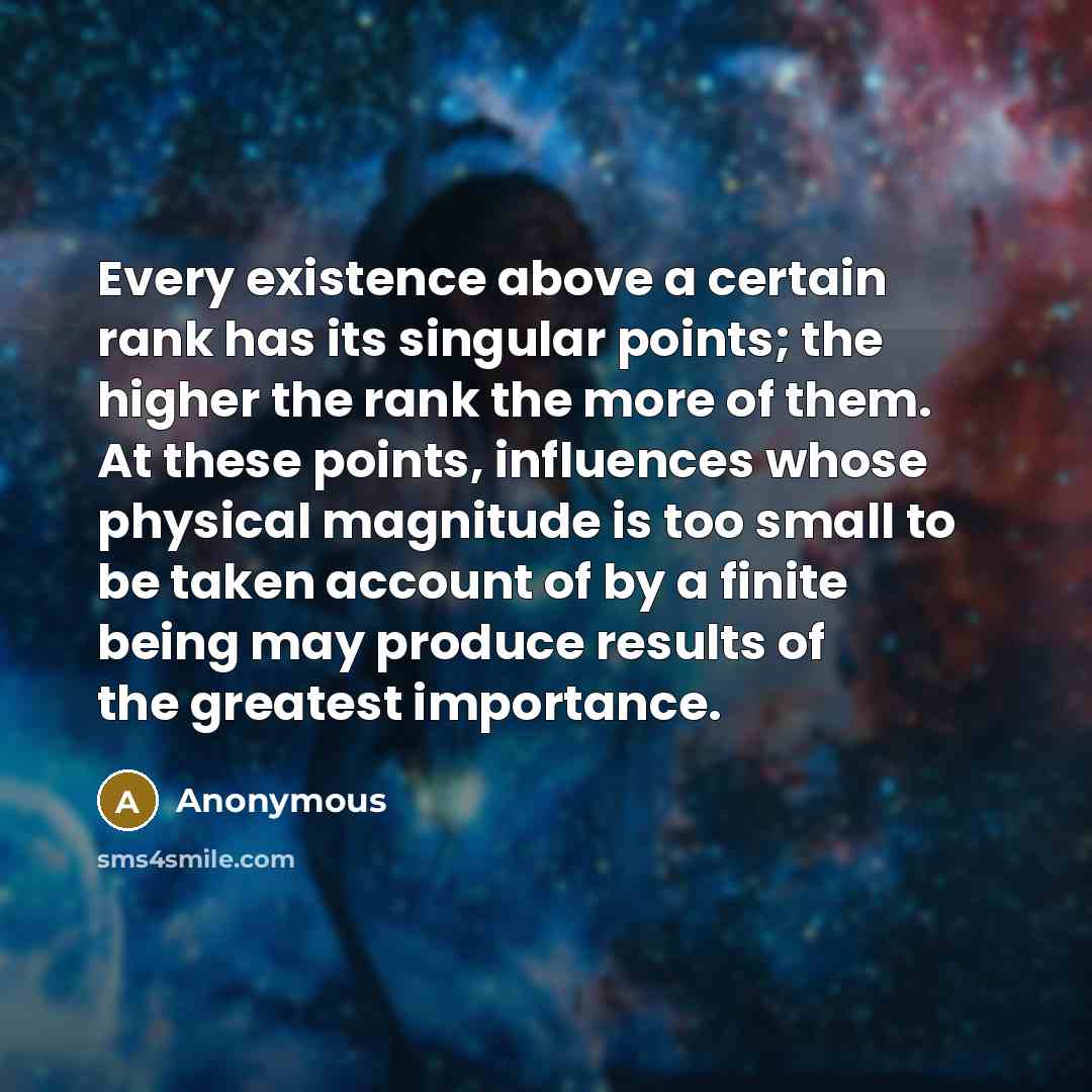 “Every existence above a certain rank has its singular points; the higher the rank the more of them. At these points, influences whose physical magnitude is too small to be taken account of by a finite being may produce results of the greatest importance.” quote by Anonymous