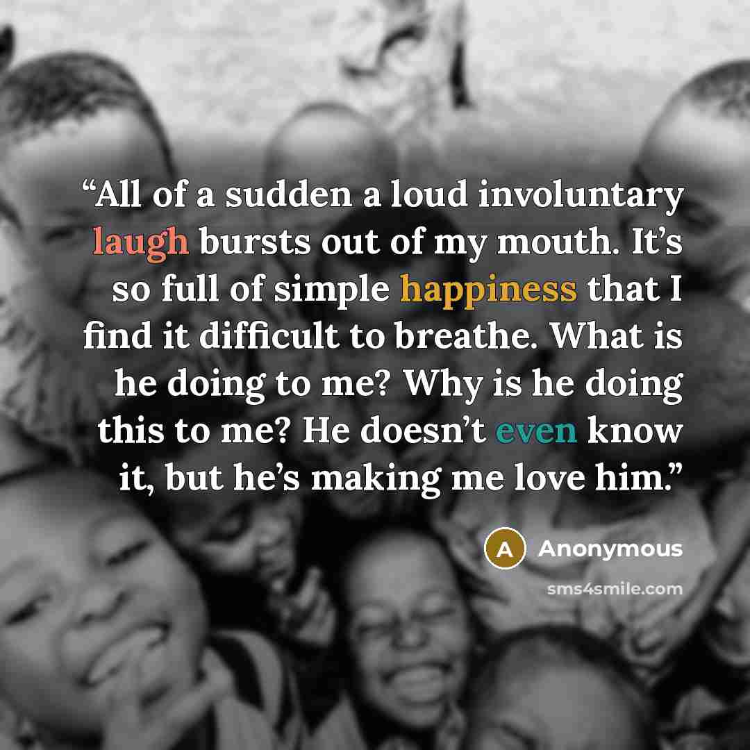 “All of a sudden a loud involuntary laugh bursts out of my mouth. It’s so full of simple happiness that I find it difficult to breathe. What is he doing to me? Why is he doing this to me? He doesn’t even know it, but he’s making me love him.” quote by Anonymous