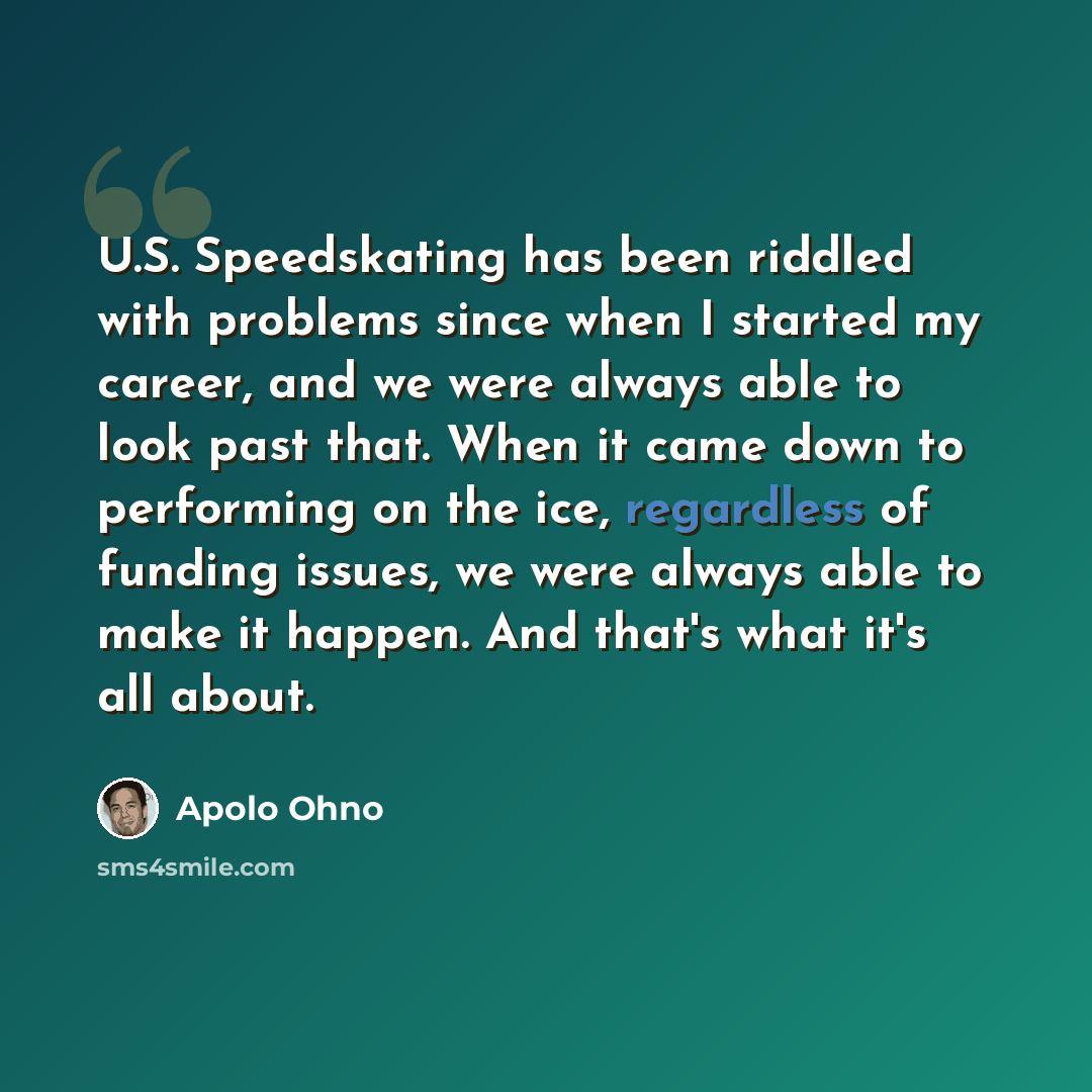“U.S. Speedskating has been riddled with problems since when I started my career, and we were always able to look past that. When it came down to performing on the ice, regardless of funding issues, we were always able to make it happen. And that's what it's all about.” quote by Apolo Ohno