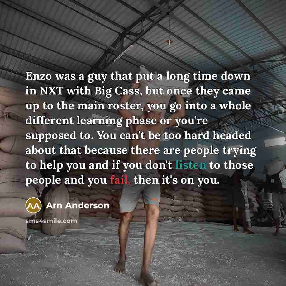 “Enzo was a guy that put a long time down in NXT with Big Cass, but once they came up to the main roster, you go into a whole different learning phase or you're supposed to. You can't be too hard headed about that because there are people trying to help you and if you don't listen to those people…” quote by Arn Anderson