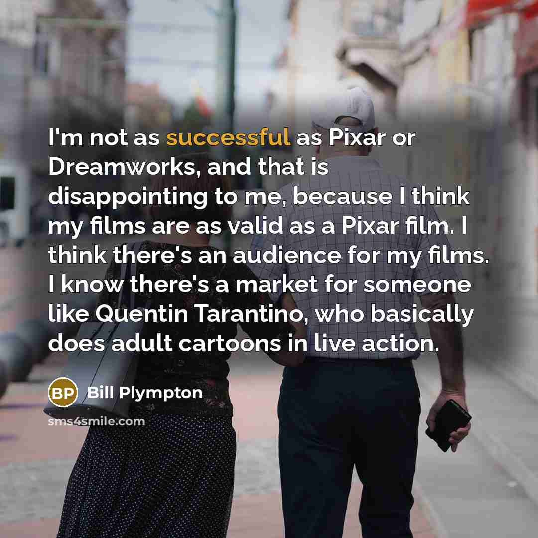 “I'm not as successful as Pixar or Dreamworks, and that is disappointing to me, because I think my films are as valid as a Pixar film. I think there's an audience for my films. I know there's a market for someone like Quentin Tarantino, who basically does adult cartoons in live action.” quote by Bill Plympton