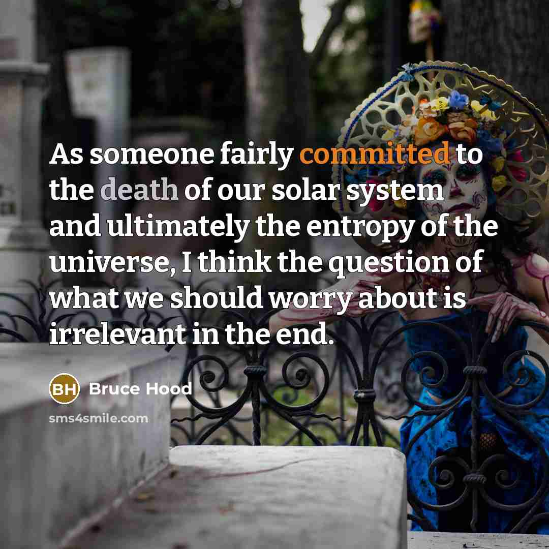 “As someone fairly committed to the death of our solar system and ultimately the entropy of the universe, I think the question of what we should worry about is irrelevant in the end.” quote by Bruce Hood