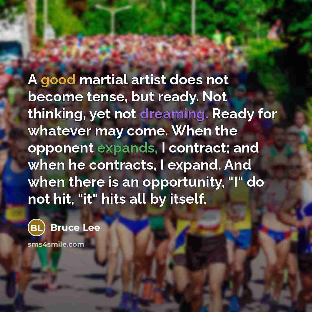 “A good martial artist does not become tense, but ready. Not thinking, yet not dreaming. Ready for whatever may come. When the opponent expands, I contract; and when he contracts, I expand. And when there is an opportunity, "I" do not hit, "it" hits all by itself.” quote by Bruce Lee